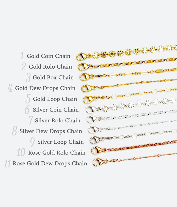 Several chain styles are available in rose gold filled, gold filled and sterling silver including the coin, rolo, box, satellite or dew drops, and loop chains.