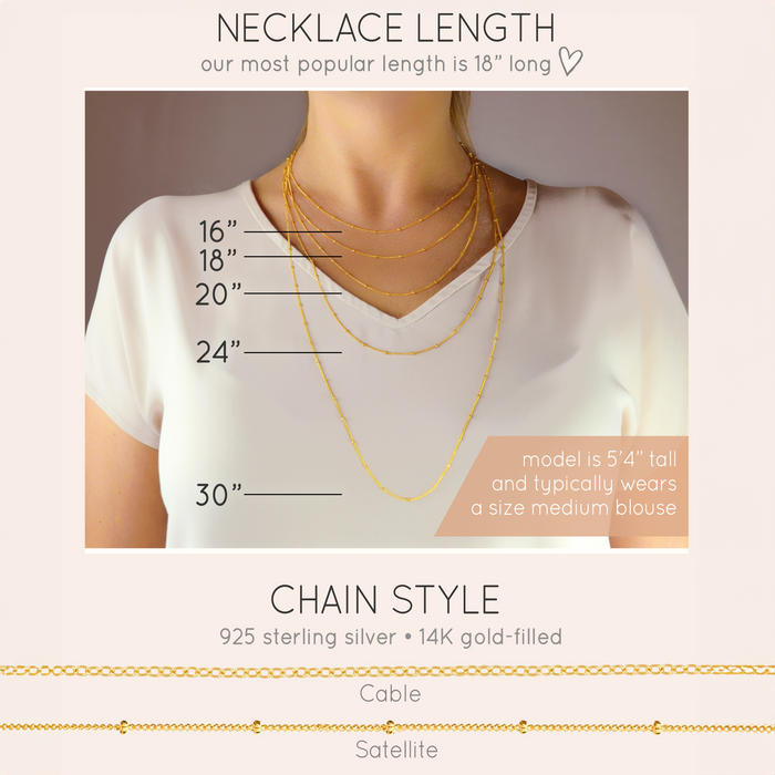 Available chain lengths are 16 inches, 18 inches, 20 inches, 24 inches, 30 inches. Our most popular length is 18 inches long. Chains available in cable or satellite gold filled or sterling silver.